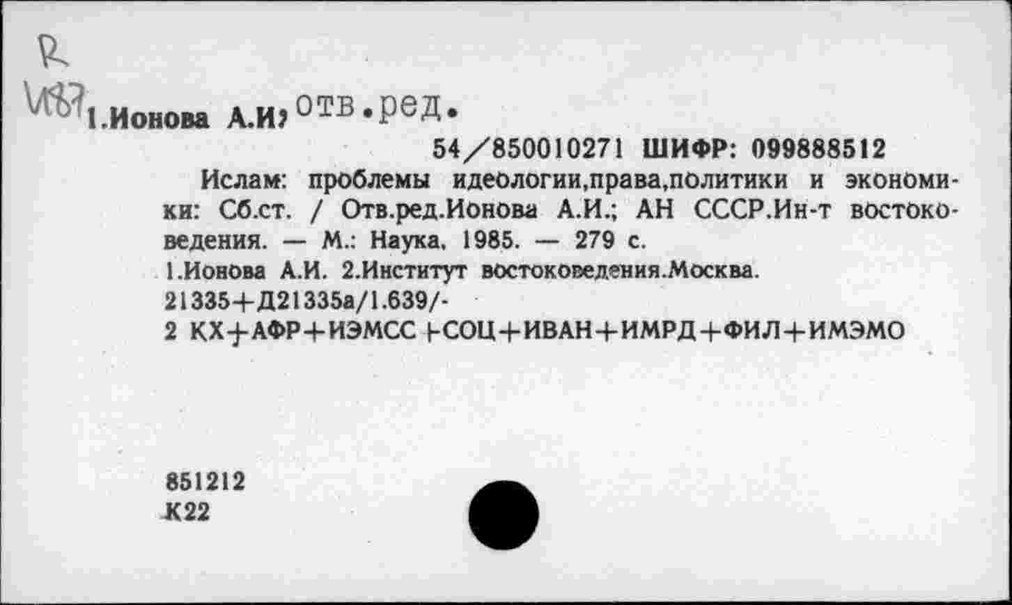 ﻿1.Ионова А.И?отв *РеД*
54/850010271 ШИФР: 099888512
Ислам: проблемы идеологии,права.политики и экономики: Сб.ст. / Отв.ред.Ионова А.И.; АН СССР.Ин-т востоковедения. — М.: Наука, 1985. — 279 с.
1.Ионова А.И. 2.Институт востоковедения.Москва.
213354- Д21335а/1.639/-
2 КХ-]-АФР4-ИЭМСС (-СОЦ4-ИВАНЧ-ИМРД4-ФИЛ4-ИМЭМО
851212 К22